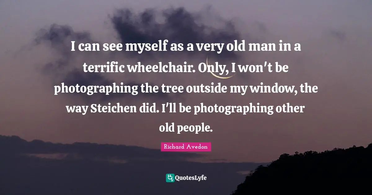 I can see myself as a very old man in a terrific wheelchair. Only, I won't be photographing the tree outside my window, the way Steichen did. I'll be photographing other old people.