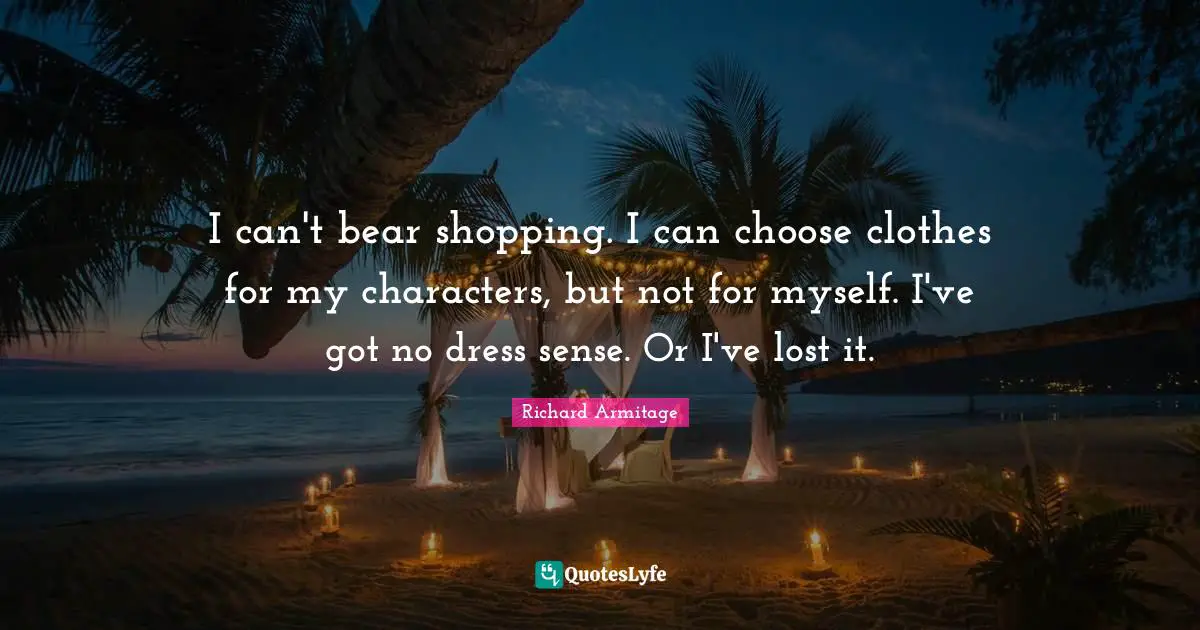 I can't bear shopping. I can choose clothes for my characters, but not for myself. I've got no dress sense. Or I've lost it.