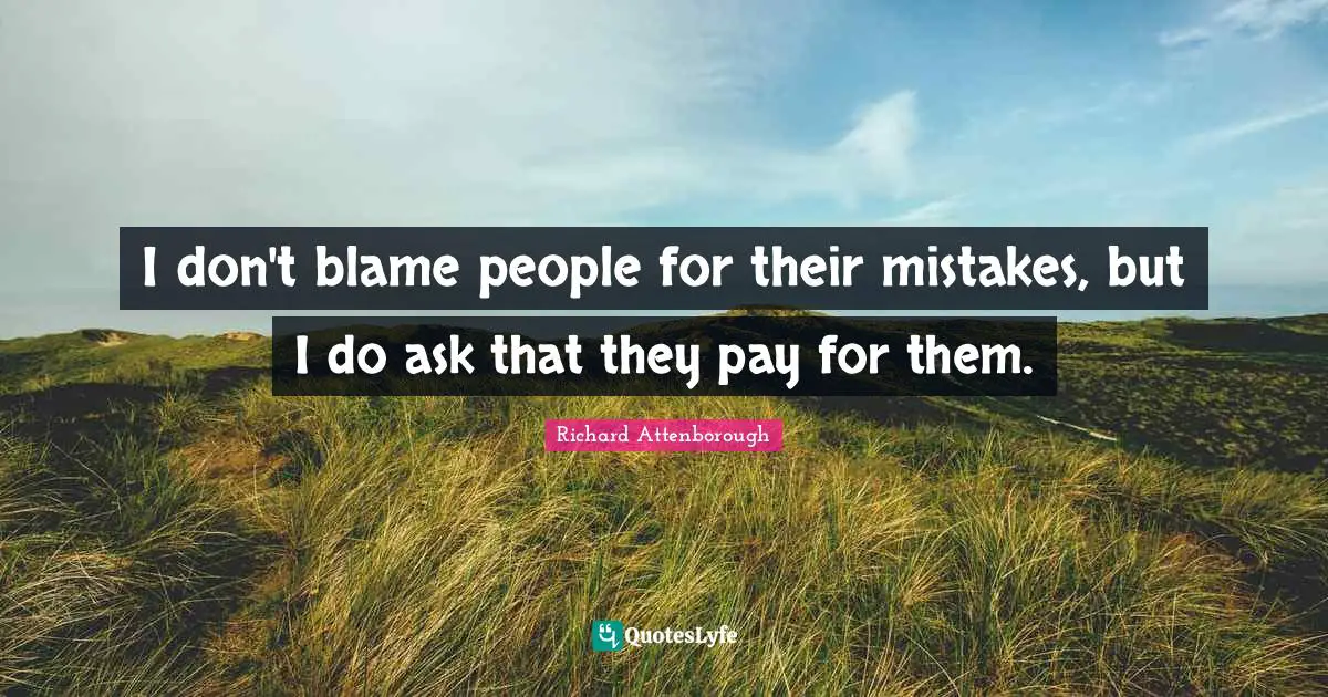 I don't blame people for their mistakes, but I do ask that they pay for them.