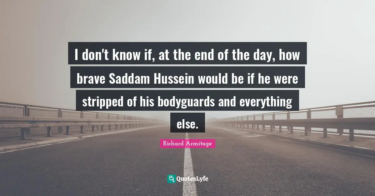 I don't know if, at the end of the day, how brave Saddam Hussein would be if he were stripped of his bodyguards and everything else.