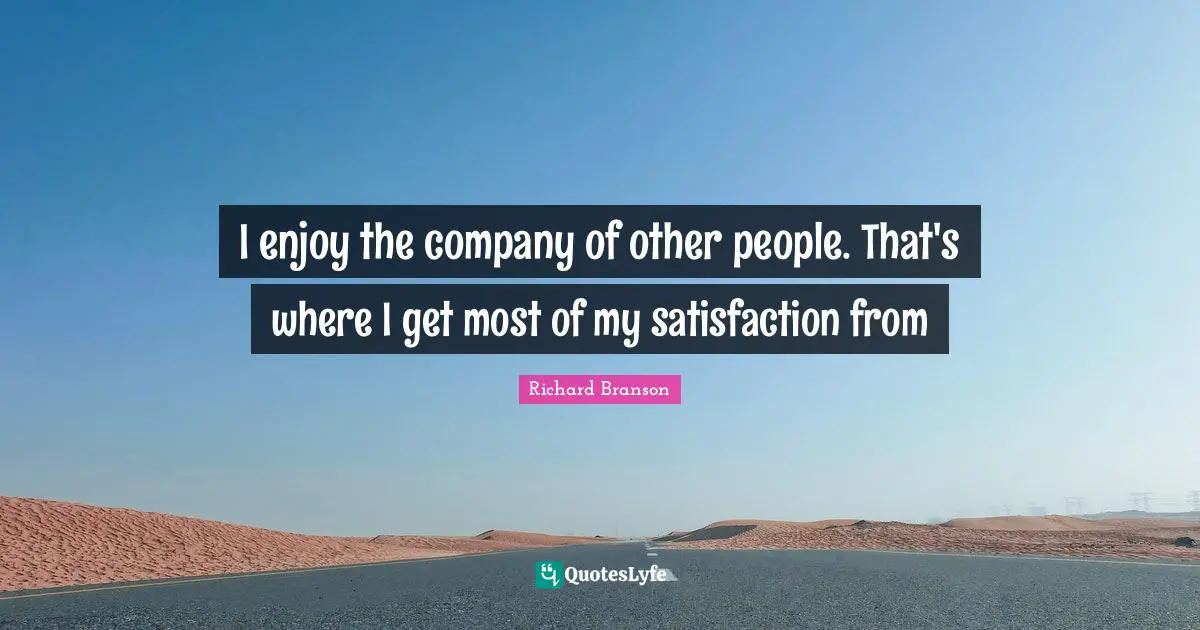 I enjoy the company of other people. That's where I get most of my satisfaction from
