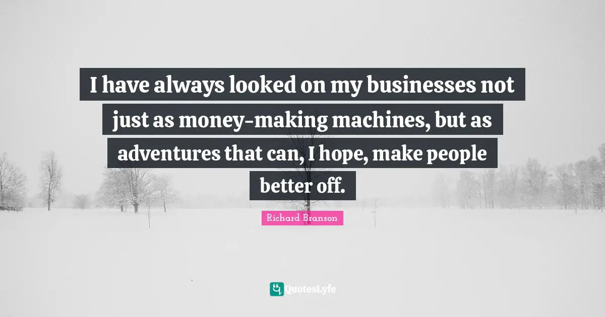 I have always looked on my businesses not just as money-making machines, but as adventures that can, I hope, make people better off.