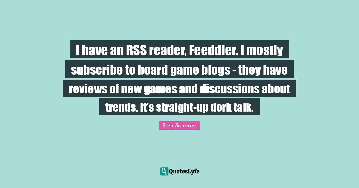 I have an RSS reader, Feeddler. I mostly subscribe to board game blogs - they have reviews of new games and discussions about trends. It's straight-up dork talk.