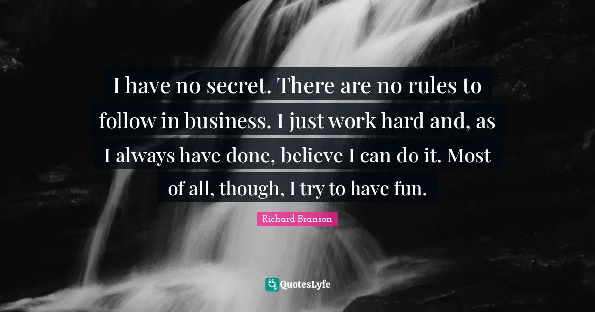 I have no secret. There are no rules to follow in business. I just work hard and, as I always have done, believe I can do it. Most of all, though, I try to have fun.