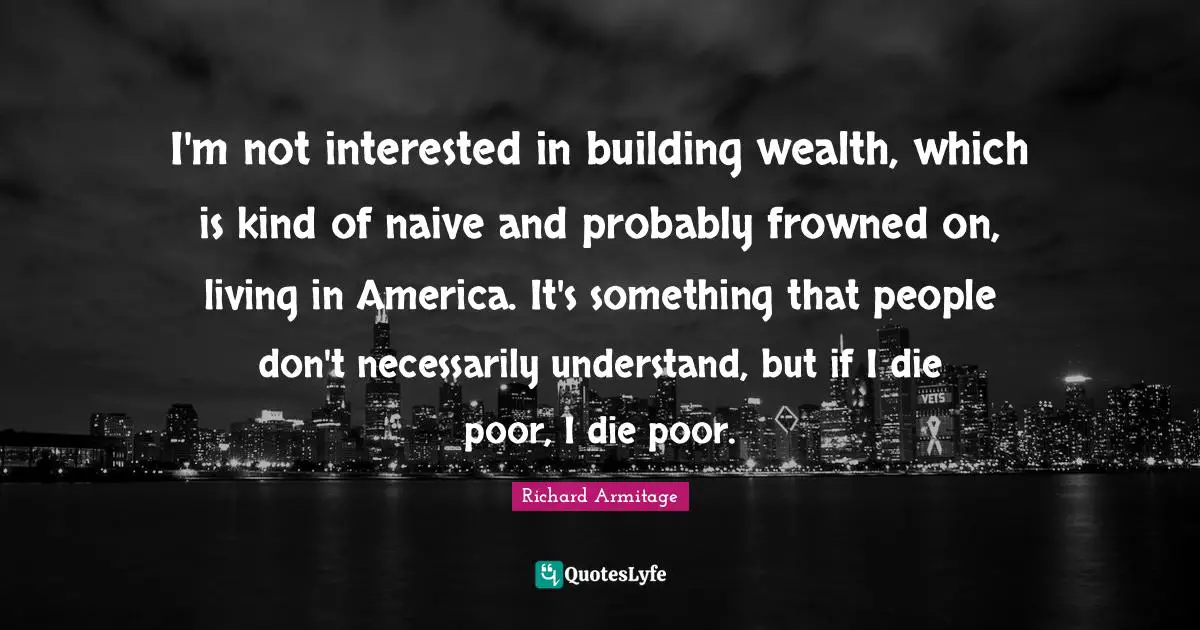 I'm not interested in building wealth, which is kind of naive and probably frowned on, living in America. It's something that people don't necessarily understand, but if I die poor, I die poor.