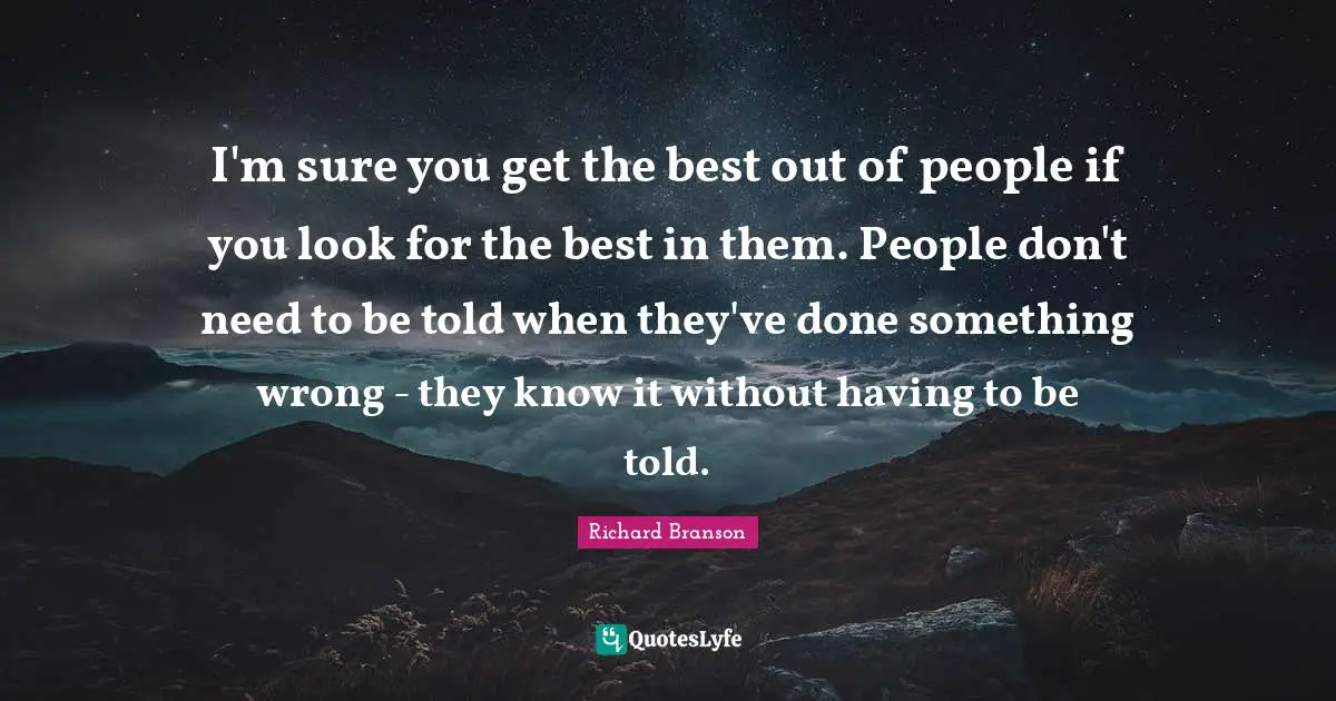 I'm sure you get the best out of people if you look for the best in them. People don't need to be told when they've done something wrong - they know it without having to be told.