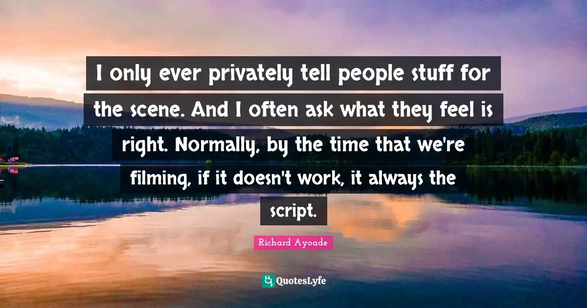I only ever privately tell people stuff for the scene. And I often ask what they feel is right. Normally, by the time that we're filming, if it doesn't work, it always the script.