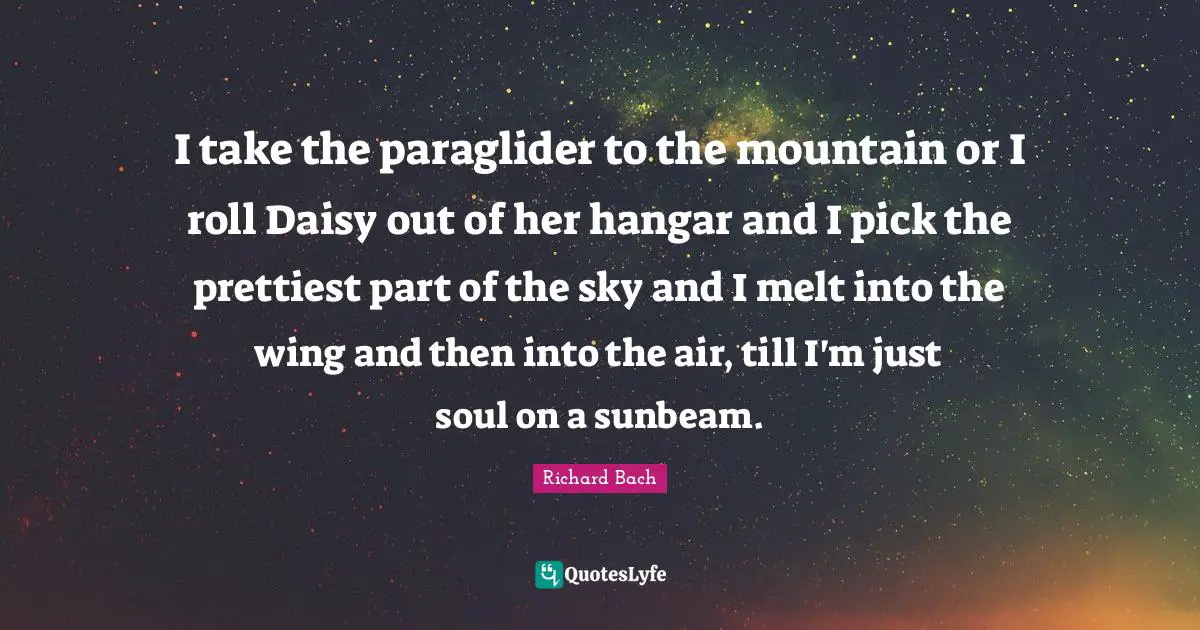 I take the paraglider to the mountain or I roll Daisy out of her hangar and I pick the prettiest part of the sky and I melt into the wing and then into the air, till I'm just soul on a sunbeam.