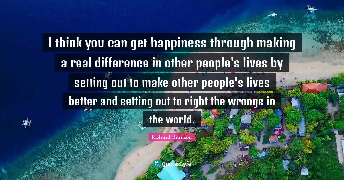 I think you can get happiness through making a real difference in other people's lives by setting out to make other people's lives better and setting out to right the wrongs in the world.