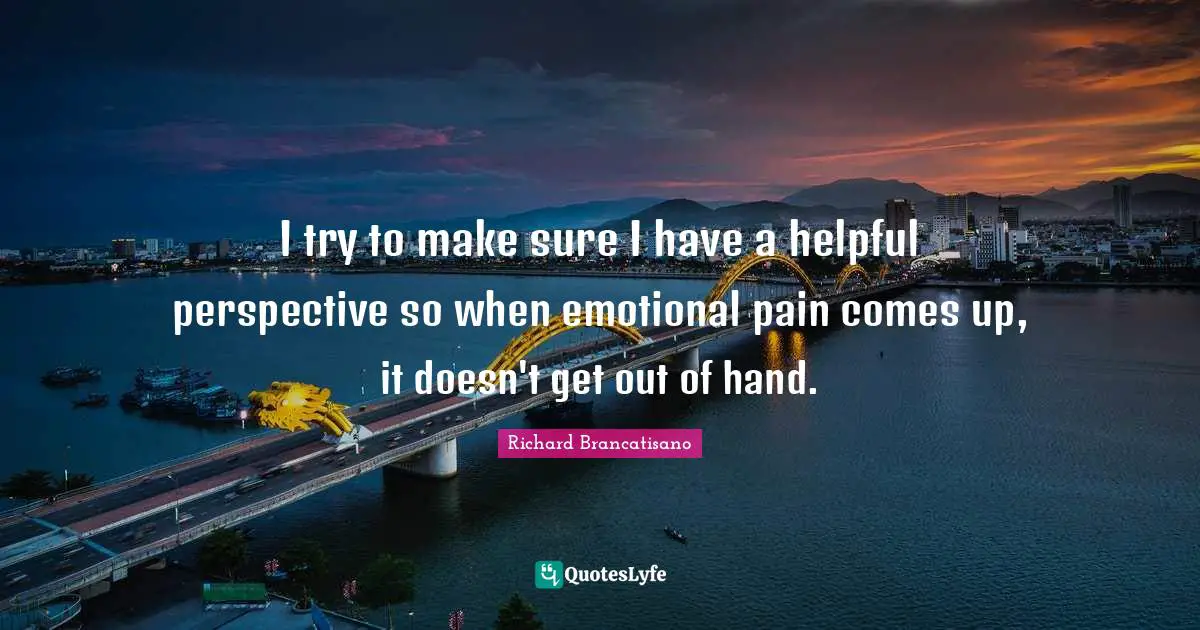 I try to make sure I have a helpful perspective so when emotional pain comes up, it doesn't get out of hand.