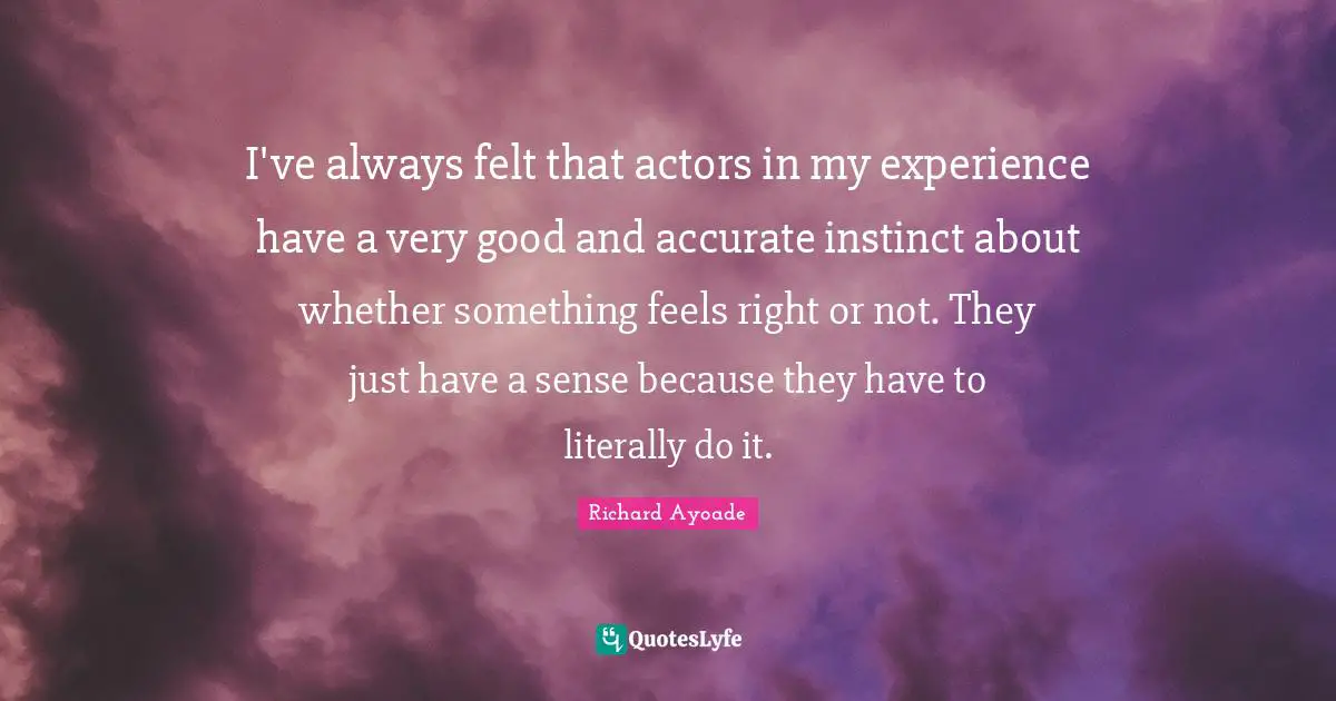 I've always felt that actors in my experience have a very good and accurate instinct about whether something feels right or not. They just have a sense because they have to literally do it.