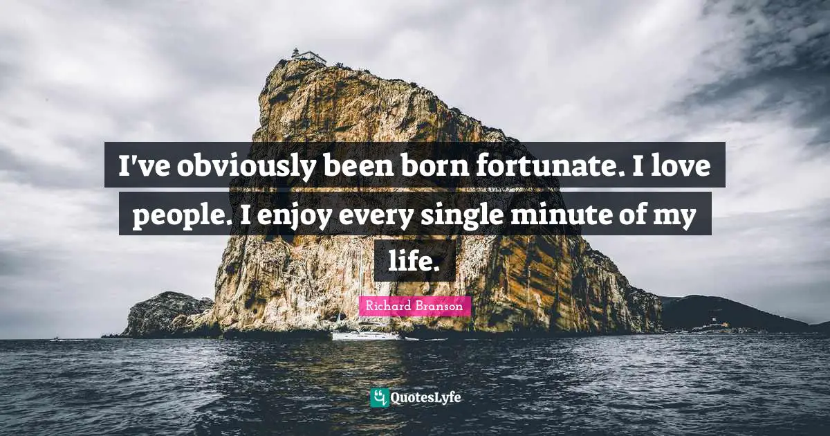 I've obviously been born fortunate. I love people. I enjoy every single minute of my life.
