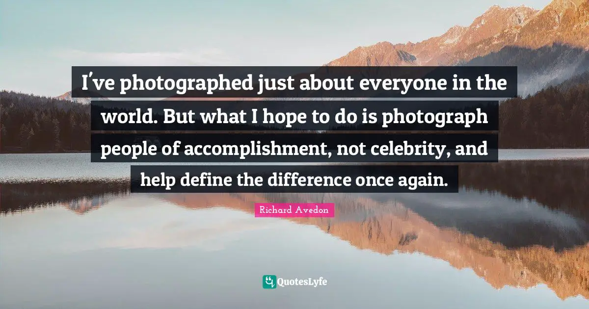 I've photographed just about everyone in the world. But what I hope to do is photograph people of accomplishment, not celebrity, and help define the difference once again.
