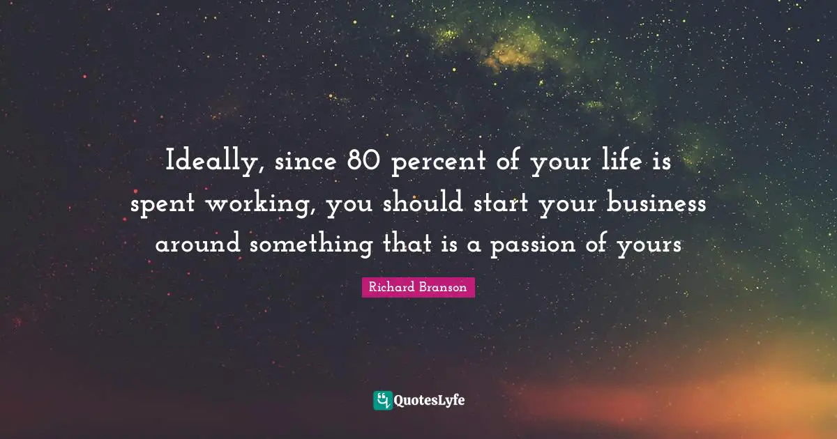 Ideally, since 80 percent of your life is spent working, you should start your business around something that is a passion of yours