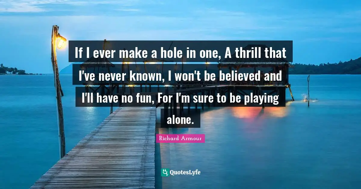 If I ever make a hole in one, A thrill that I've never known, I won't be believed and I'll have no fun, For I'm sure to be playing alone.