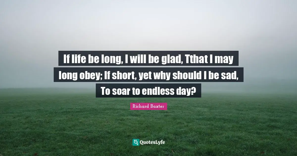 If life be long, I will be glad, Tthat I may long obey; If short, yet why should I be sad, To soar to endless day?