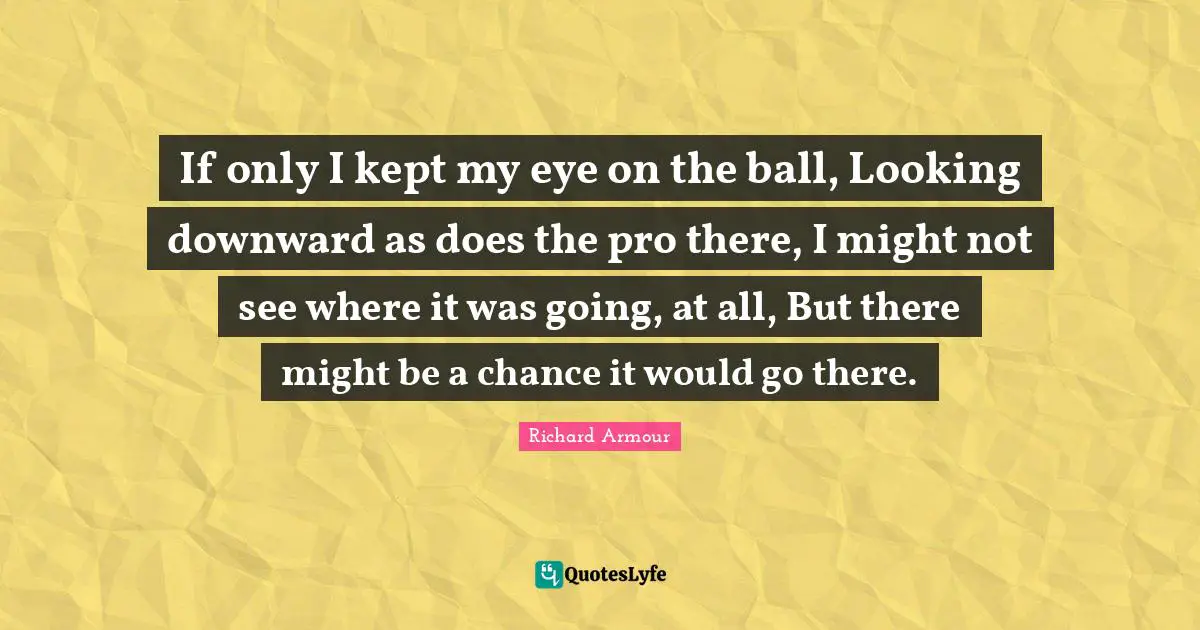 If only I kept my eye on the ball, Looking downward as does the pro there, I might not see where it was going, at all, But there might be a chance it would go there.