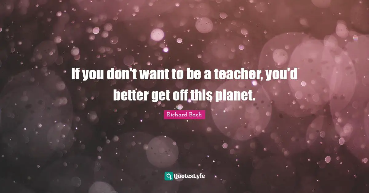 If you don't want to be a teacher, you'd better get off this planet.