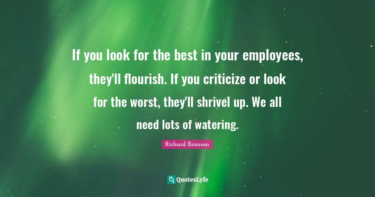 If you look for the best in your employees, they'll flourish. If you criticize or look for the worst, they'll shrivel up. We all need lots of watering.