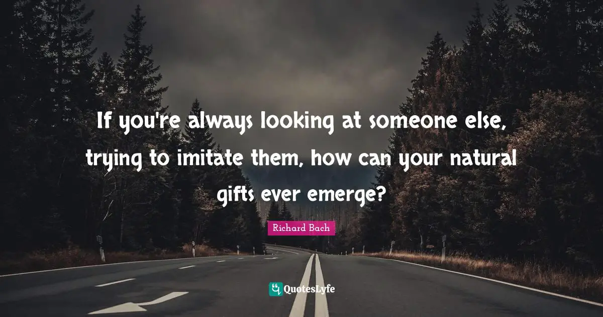 If you're always looking at someone else, trying to imitate them, how can your natural gifts ever emerge?