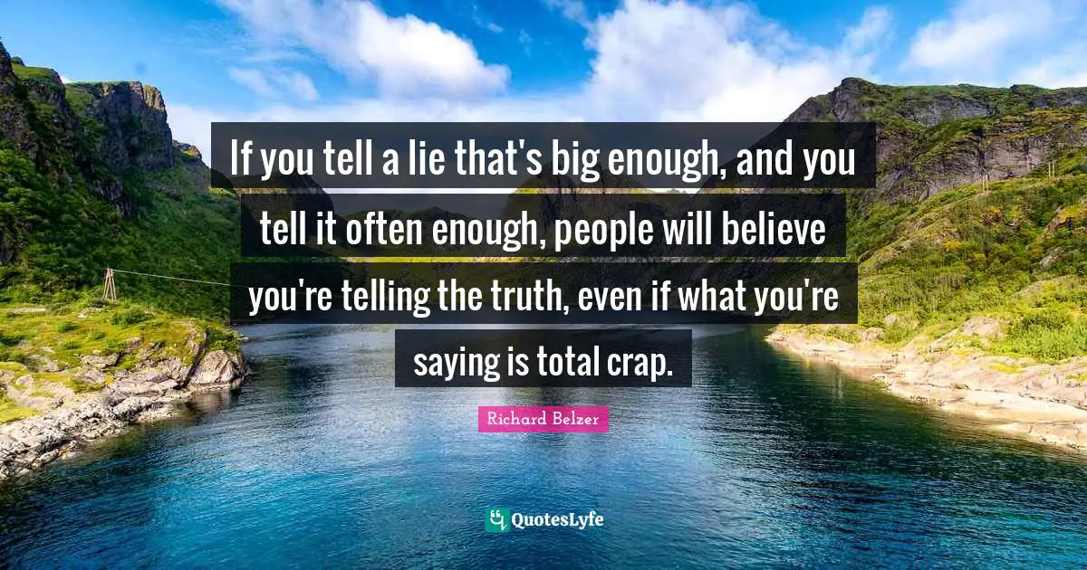 If you tell a lie that's big enough, and you tell it often enough, people will believe you're telling the truth, even if what you're saying is total crap.