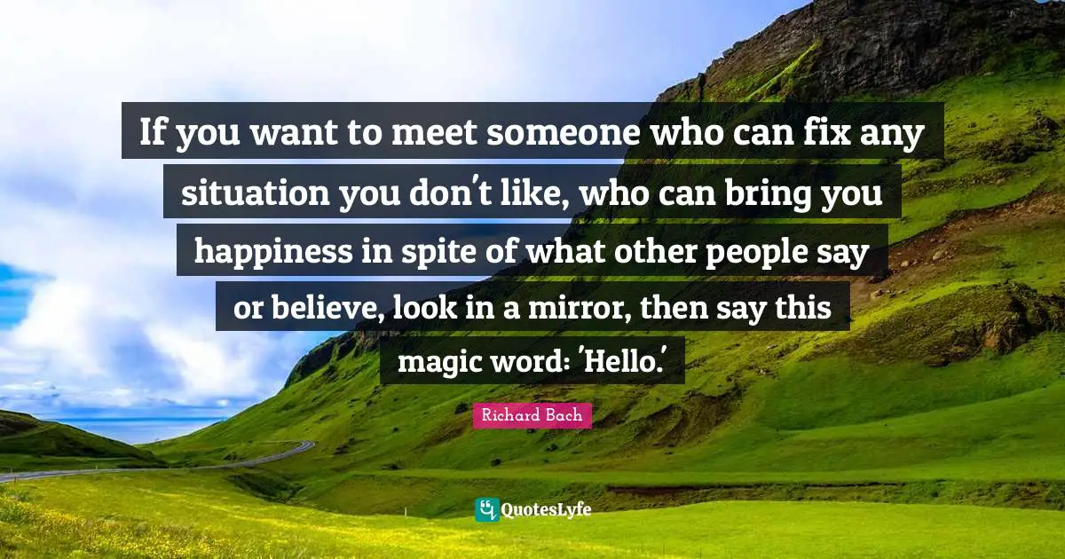 Richard Bach Quotes: "If you want to meet someone who can fix any situation you don't like, who can bring you happiness in spite of what other people say or believe, look in a mirror, then say this magic word: 'Hello.'"
