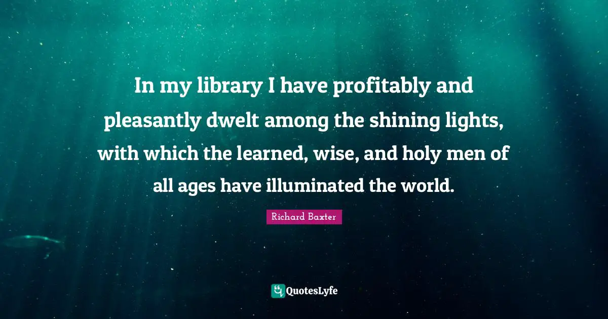 In my library I have profitably and pleasantly dwelt among the shining lights, with which the learned, wise, and holy men of all ages have illuminated the world.