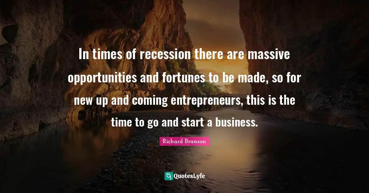 In times of recession there are massive opportunities and fortunes to be made, so for new up and coming entrepreneurs, this is the time to go and start a business.
