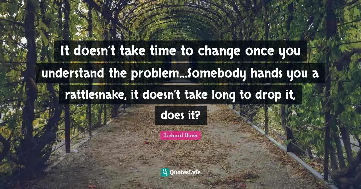 It doesn’t take time to change once you understand the problem...Somebody hands you a rattlesnake, it doesn’t take long to drop it, does it?
