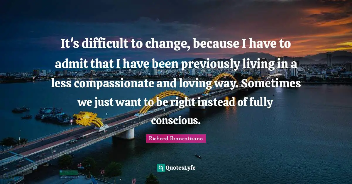 It's difficult to change, because I have to admit that I have been previously living in a less compassionate and loving way. Sometimes we just want to be right instead of fully conscious.