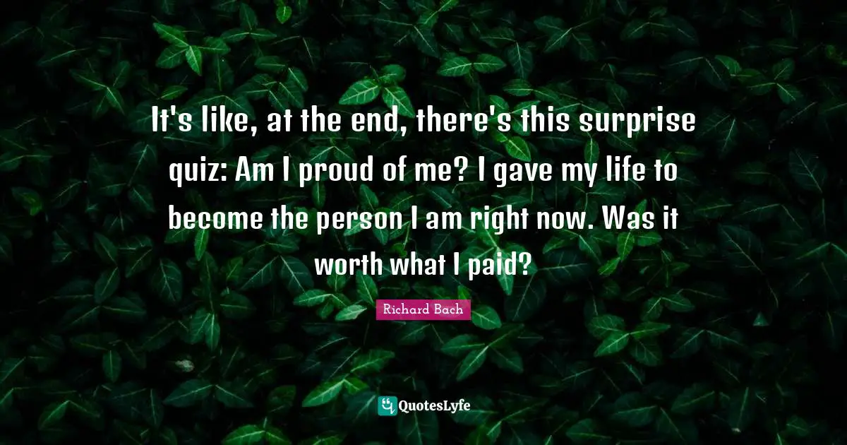 It's like, at the end, there's this surprise quiz: Am I proud of me? I gave my life to become the person I am right now. Was it worth what I paid?