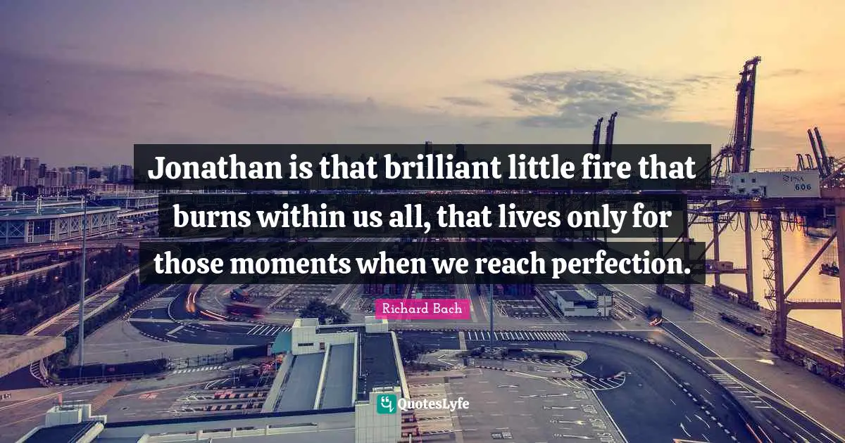 Jonathan is that brilliant little fire that burns within us all, that lives only for those moments when we reach perfection.