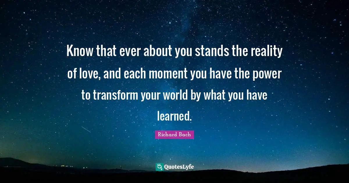 Know that ever about you stands the reality of love, and each moment you have the power to transform your world by what you have learned.