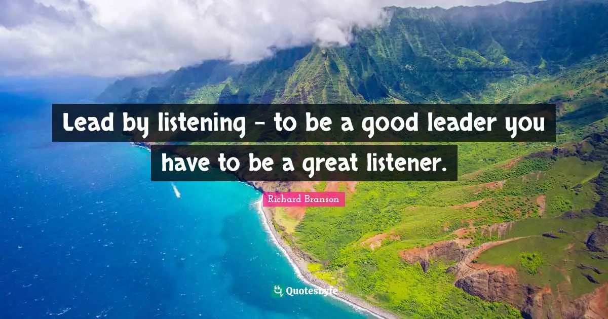 Lead by listening - to be a good leader you have to be a great listener.