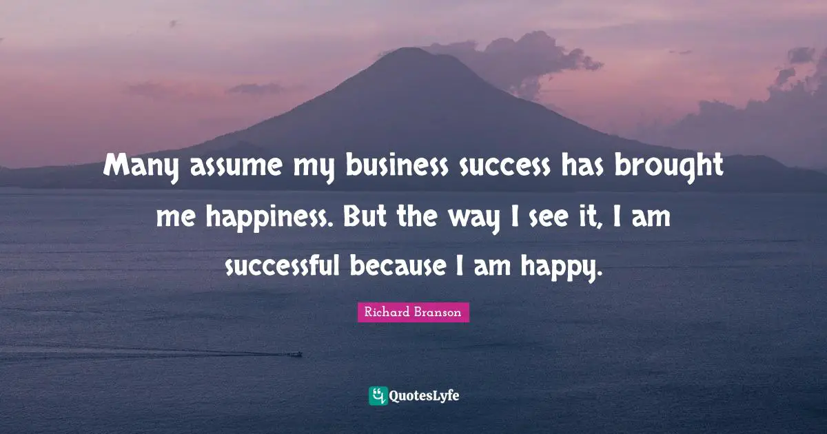 Many assume my business success has brought me happiness. But the way I see it, I am successful because I am happy.