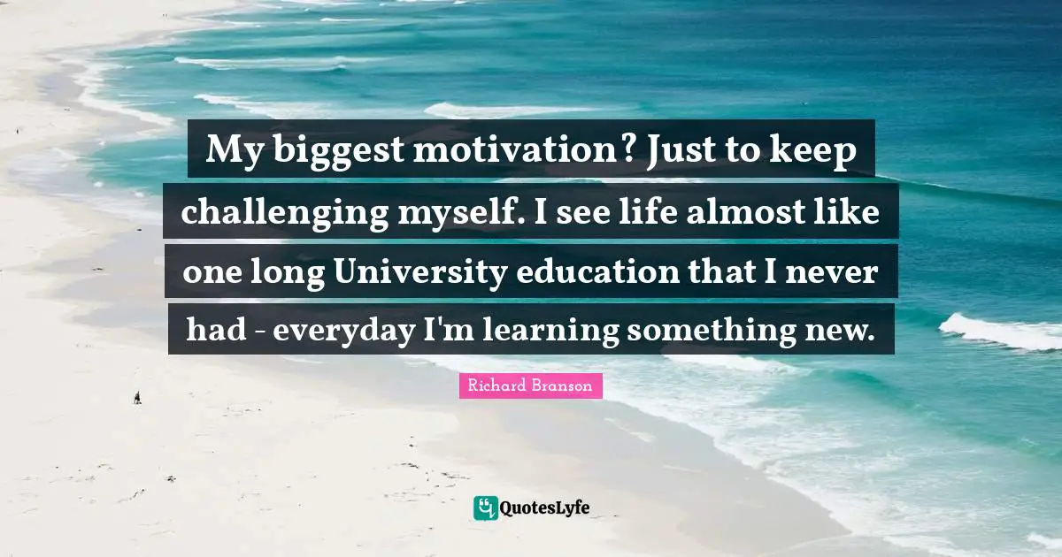 Learning Something New Quotes: "My biggest motivation? Just to keep challenging myself. I see life almost like one long University education that I never had - everyday I'm learning something new."