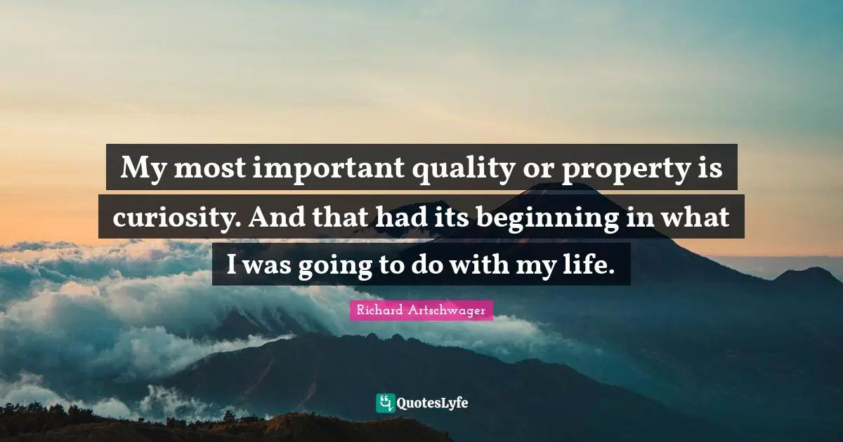 My most important quality or property is curiosity. And that had its beginning in what I was going to do with my life.
