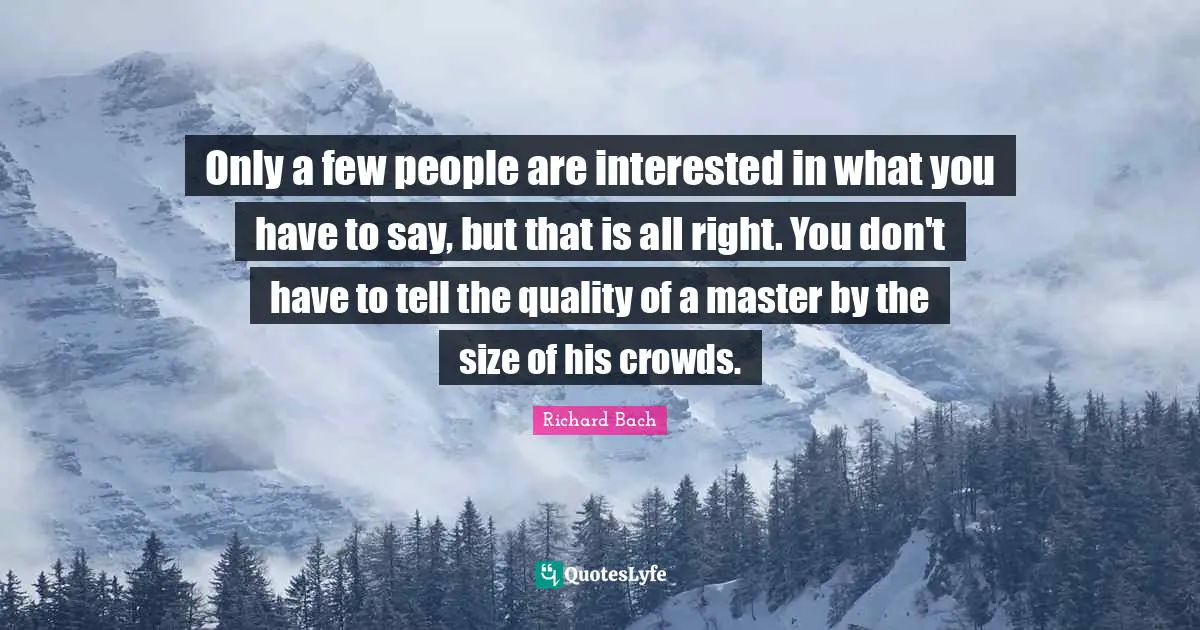 Only a few people are interested in what you have to say, but that is all right. You don't have to tell the quality of a master by the size of his crowds.