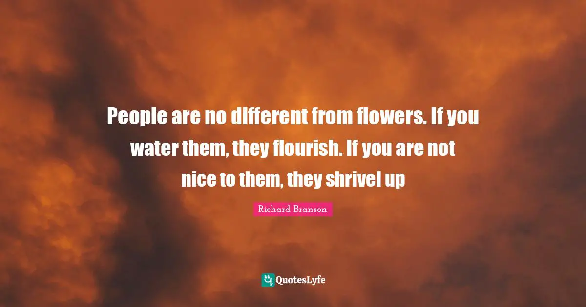 People are no different from flowers. If you water them, they flourish. If you are not nice to them, they shrivel up