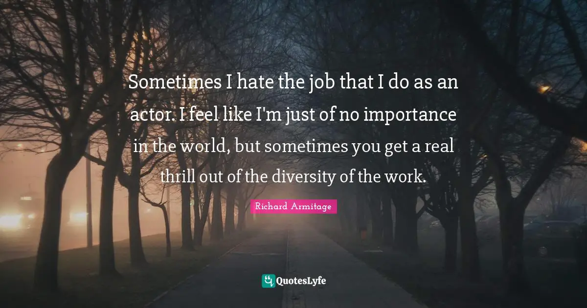 Sometimes I hate the job that I do as an actor. I feel like I'm just of no importance in the world, but sometimes you get a real thrill out of the diversity of the work.