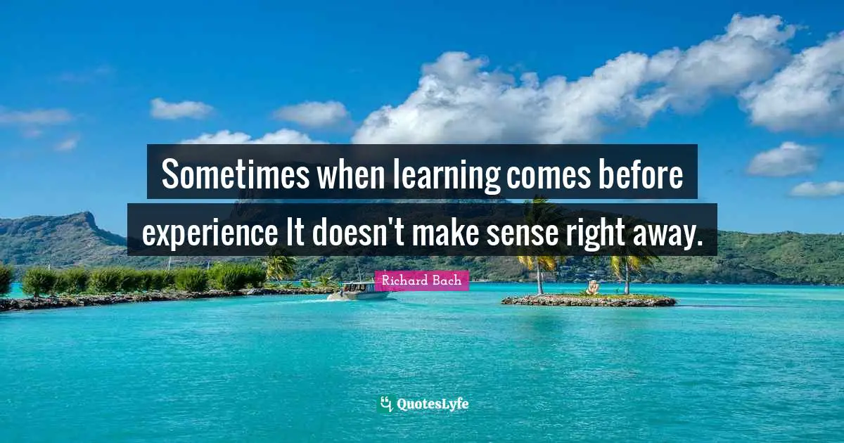 Sometimes when learning comes before experience It doesn't make sense right away.