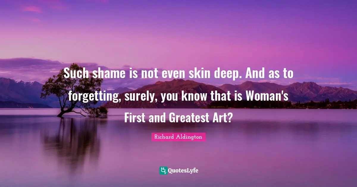 Such shame is not even skin deep. And as to forgetting, surely, you know that is Woman's First and Greatest Art?