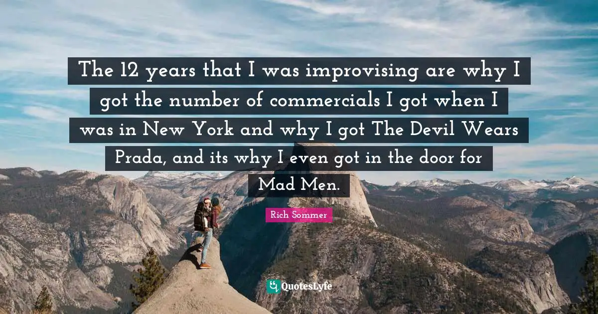 The 12 years that I was improvising are why I got the number of commercials I got when I was in New York and why I got The Devil Wears Prada, and its why I even got in the door for Mad Men.