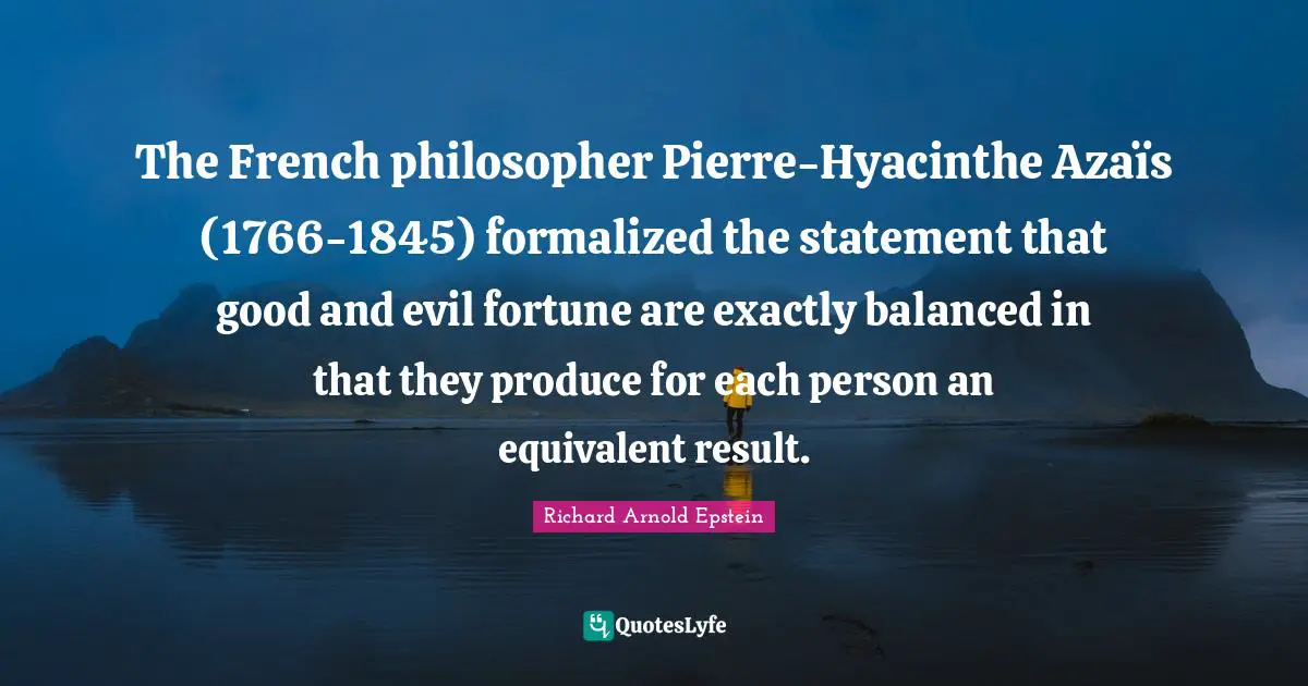 The French philosopher Pierre-Hyacinthe Azaïs (1766-1845) formalized the statement that good and evil fortune are exactly balanced in that they produce for each person an equivalent result.