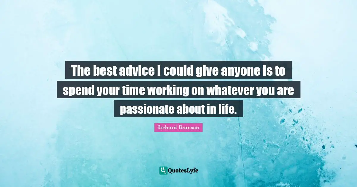 The best advice I could give anyone is to spend your time working on whatever you are passionate about in life.