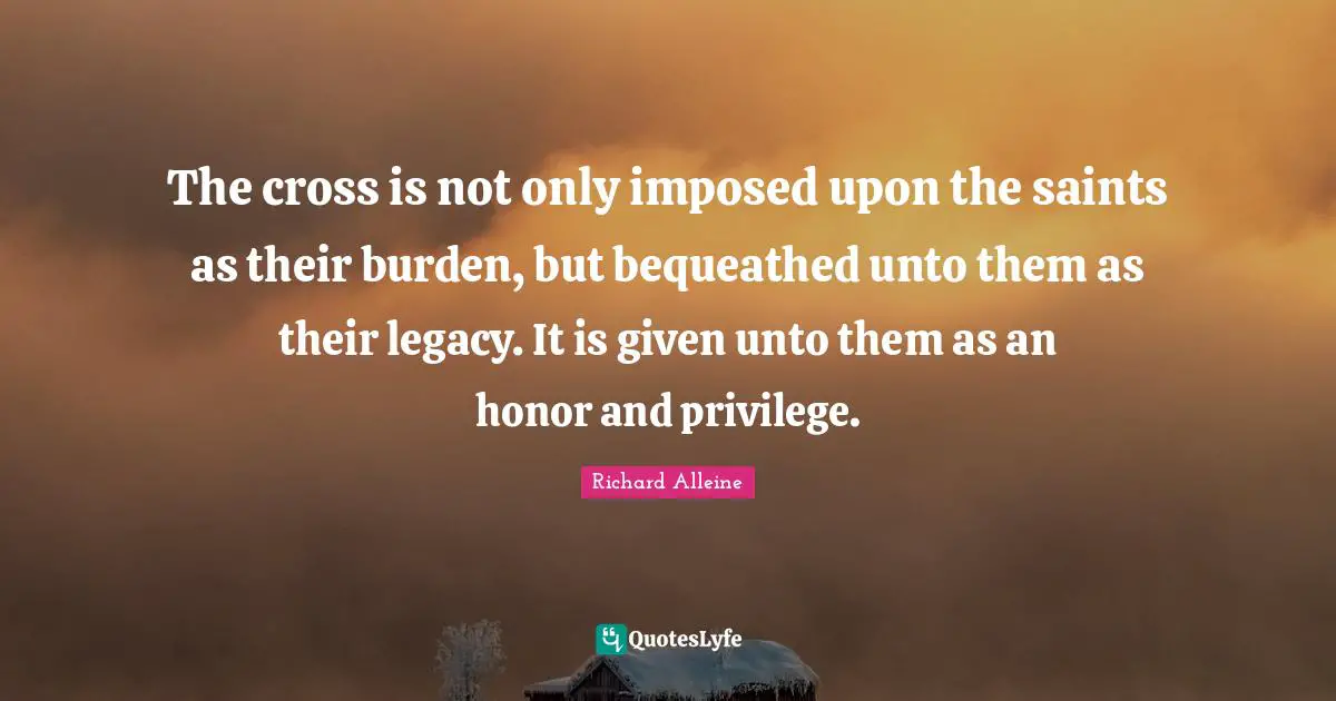 The cross is not only imposed upon the saints as their burden, but bequeathed unto them as their legacy. It is given unto them as an honor and privilege.