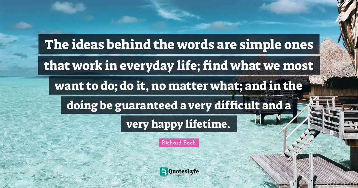 The ideas behind the words are simple ones that work in everyday life; find what we most want to do; do it, no matter what; and in the doing be guaranteed a very difficult and a very happy lifetime.