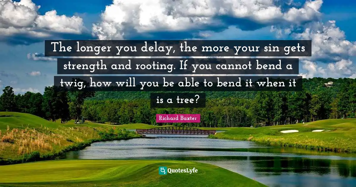 The longer you delay, the more your sin gets strength and rooting. If you cannot bend a twig, how will you be able to bend it when it is a tree?