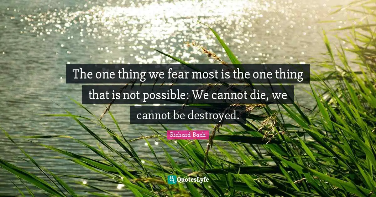 The one thing we fear most is the one thing that is not possible: We cannot die, we cannot be destroyed.