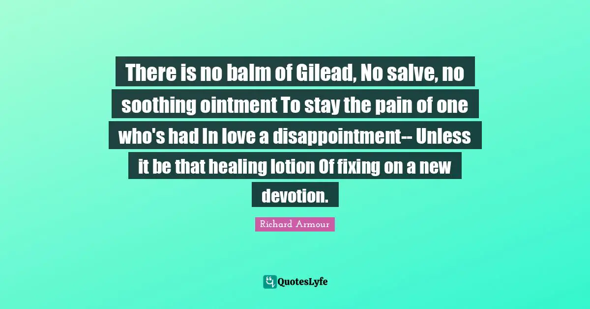 Lotion Quotes: "There is no balm of Gilead, No salve, no soothing ointment To stay the pain of one who's had In love a disappointment-- Unless it be that healing lotion Of fixing on a new devotion."